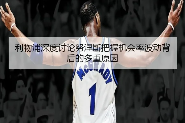 利物浦深度讨论努涅斯把握机会率波动背后的多重原因